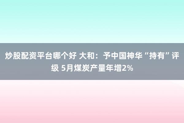 炒股配资平台哪个好 大和：予中国神华“持有”评级 5月煤炭产量年增2%