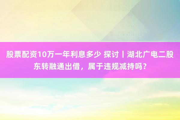 股票配资10万一年利息多少 探讨丨湖北广电二股东转融通出借，属于违规减持吗？