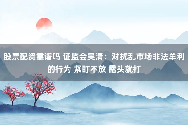 股票配资靠谱吗 证监会吴清：对扰乱市场非法牟利的行为 紧盯不放 露头就打