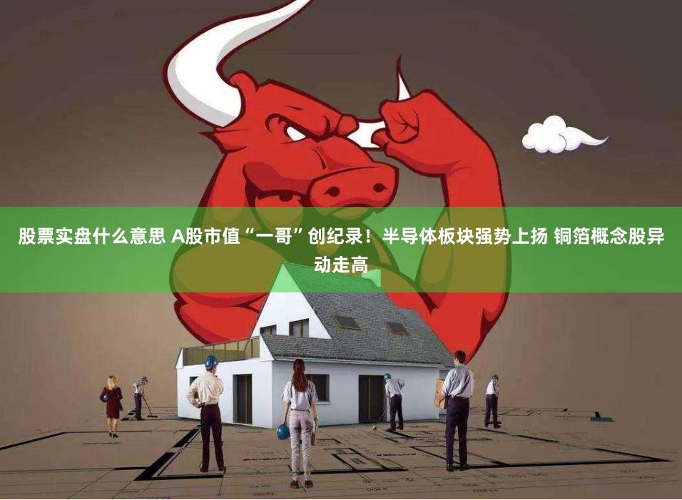 股票实盘什么意思 A股市值“一哥”创纪录！半导体板块强势上扬 铜箔概念股异动走高