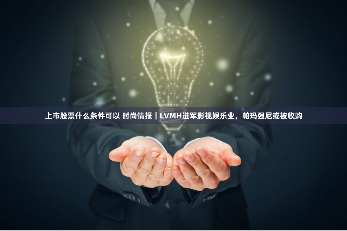 上市股票什么条件可以 时尚情报｜LVMH进军影视娱乐业，帕玛强尼或被收购