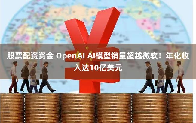 股票配资资金 OpenAI AI模型销量超越微软！年化收入达10亿美元