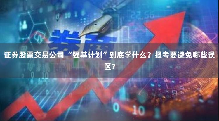 证券股票交易公司 “强基计划”到底学什么？报考要避免哪些误区？