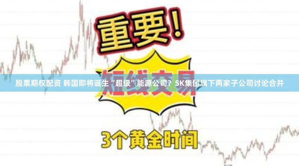 股票期权配资 韩国即将诞生“超级”能源公司？SK集团旗下两家子公司讨论合并