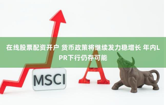 在线股票配资开户 货币政策将继续发力稳增长 年内LPR下行仍存可能