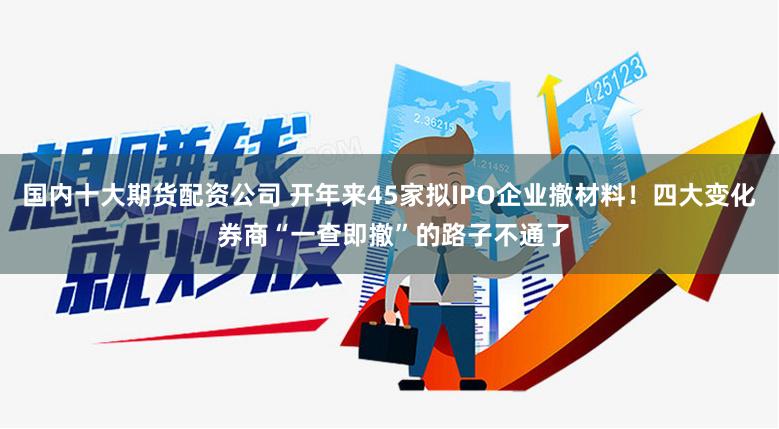 国内十大期货配资公司 开年来45家拟IPO企业撤材料！四大变化 券商“一查即撤”的路子不通了