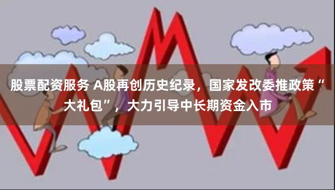 股票配资服务 A股再创历史纪录，国家发改委推政策“大礼包”，大力引导中长期资金入市