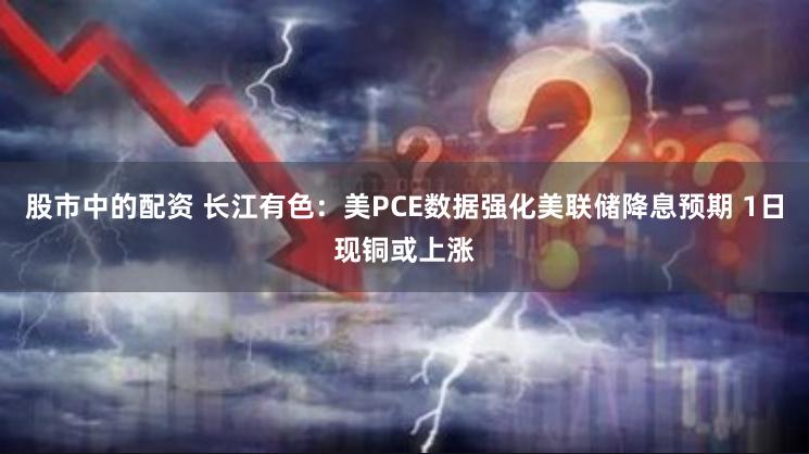 股市中的配资 长江有色：美PCE数据强化美联储降息预期 1日现铜或上涨