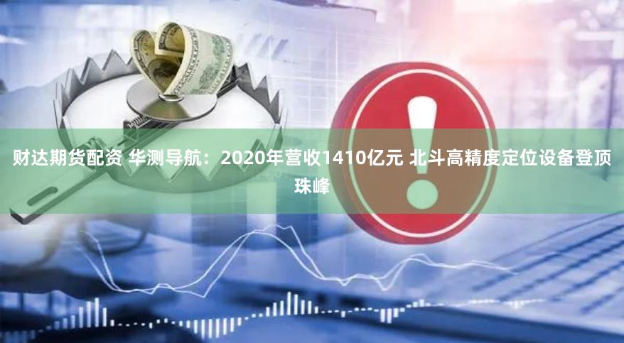 财达期货配资 华测导航：2020年营收1410亿元 北斗高精度定位设备登顶珠峰