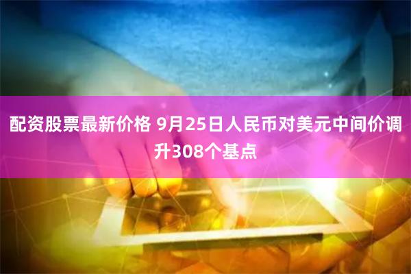 配资股票最新价格 9月25日人民币对美元中间价调升308个基点