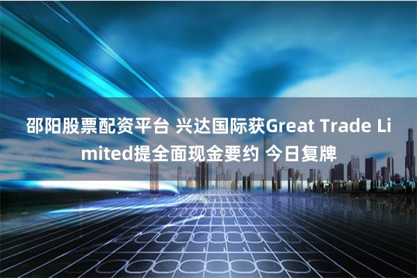 邵阳股票配资平台 兴达国际获Great Trade Limited提全面现金要约 今日复牌