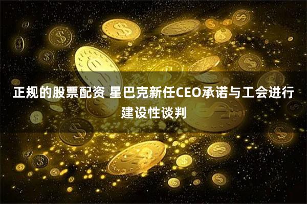 正规的股票配资 星巴克新任CEO承诺与工会进行建设性谈判