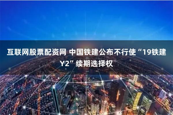 互联网股票配资网 中国铁建公布不行使“19铁建Y2”续期选择权