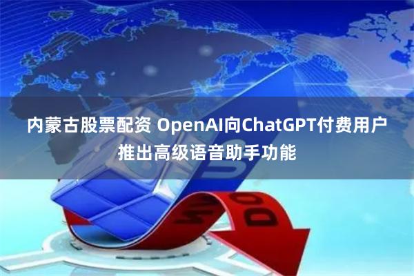 内蒙古股票配资 OpenAI向ChatGPT付费用户推出高级语音助手功能