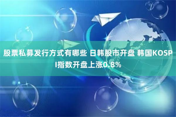 股票私募发行方式有哪些 日韩股市开盘 韩国KOSPI指数开盘上涨0.8%