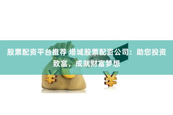 股票配资平台推荐 塔城股票配资公司：助您投资致富，成就财富梦想