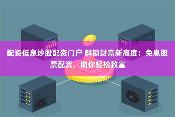 配资低息炒股配资门户 解锁财富新高度：免息股票配资，助你轻松致富