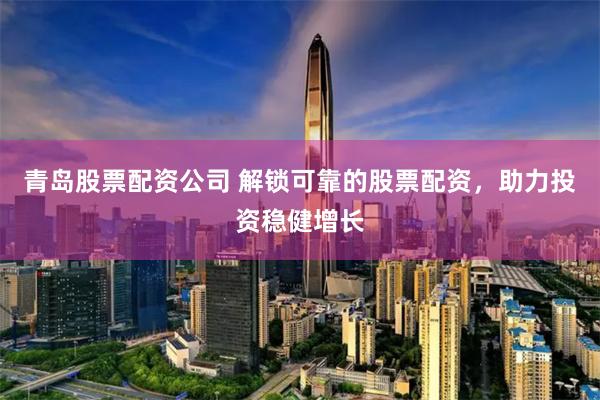 青岛股票配资公司 解锁可靠的股票配资，助力投资稳健增长