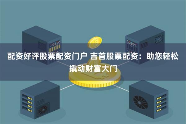 配资好评股票配资门户 吉首股票配资：助您轻松撬动财富大门