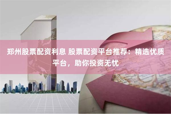 郑州股票配资利息 股票配资平台推荐：精选优质平台，助你投资无忧