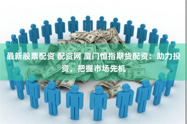 最新股票配资 配资网 厦门恒指期货配资：助力投资，把握市场先机