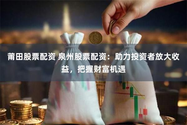 莆田股票配资 泉州股票配资：助力投资者放大收益，把握财富机遇