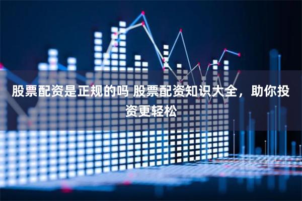股票配资是正规的吗 股票配资知识大全，助你投资更轻松