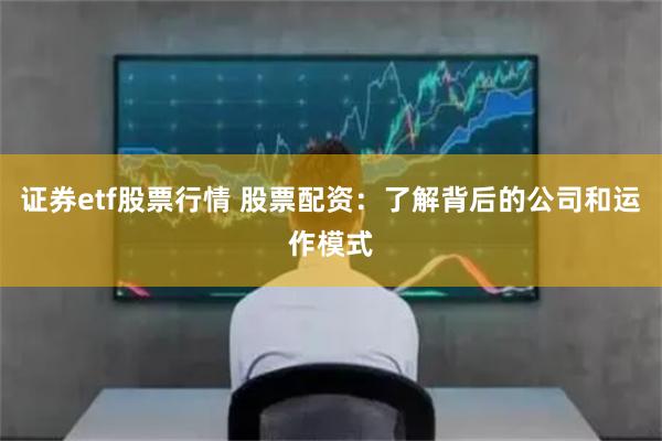 证券etf股票行情 股票配资：了解背后的公司和运作模式