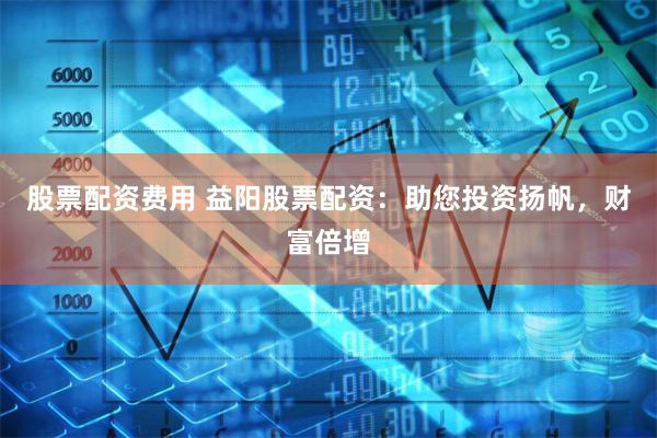 股票配资费用 益阳股票配资：助您投资扬帆，财富倍增