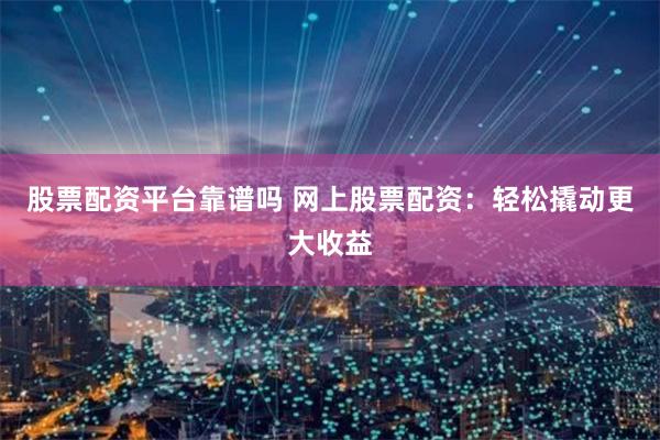 股票配资平台靠谱吗 网上股票配资：轻松撬动更大收益