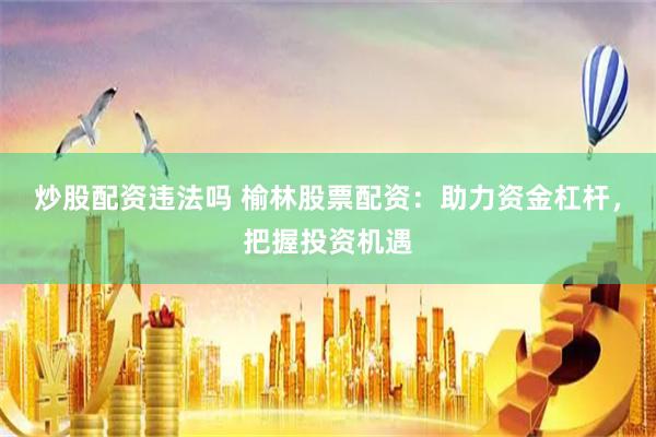 炒股配资违法吗 榆林股票配资：助力资金杠杆，把握投资机遇