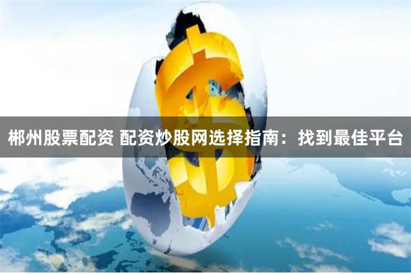 郴州股票配资 配资炒股网选择指南：找到最佳平台