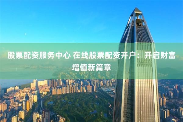 股票配资服务中心 在线股票配资开户：开启财富增值新篇章
