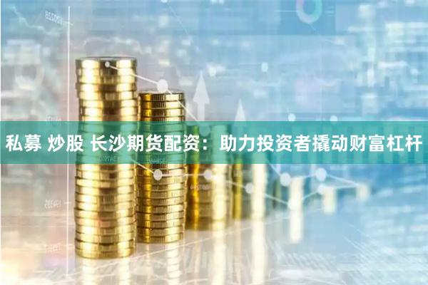 私募 炒股 长沙期货配资：助力投资者撬动财富杠杆