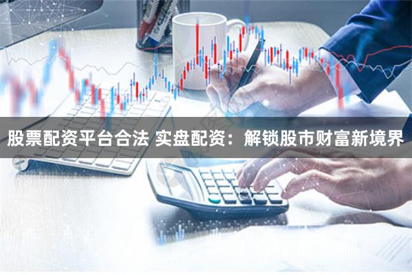 股票配资平台合法 实盘配资：解锁股市财富新境界