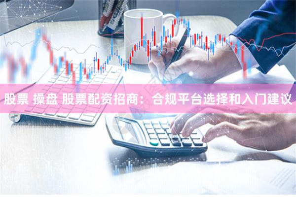 股票 操盘 股票配资招商:合规平台选择和入门建议