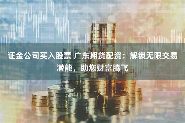 证金公司买入股票 广东期货配资:解锁无限交易潜能,助您财富腾飞