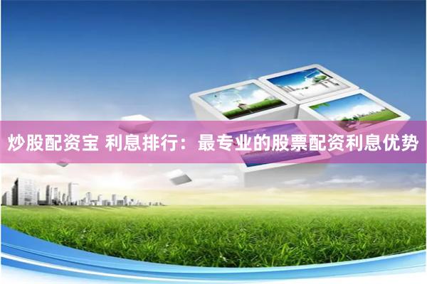 炒股配资宝 利息排行：最专业的股票配资利息优势