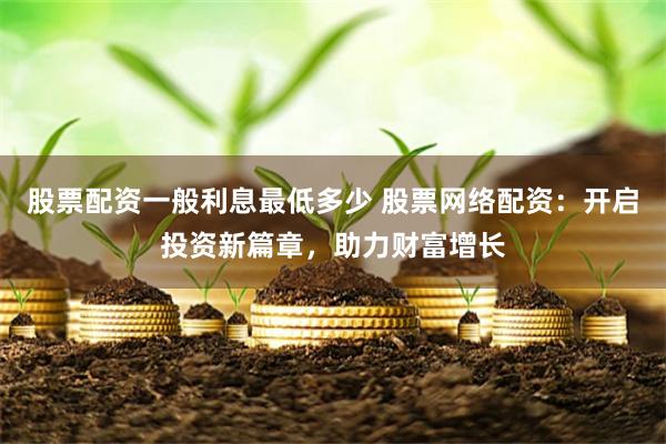 股票配资一般利息最低多少 股票网络配资：开启投资新篇章，助力财富增长